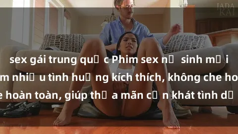 sex gái trung quốc Phim sex nữ sinh mới nhất: Trải nghiệm nhiều tình huống kích thích, không che hoàn toàn, giúp thỏa mãn cơn khát tình dục của các bạn trẻ