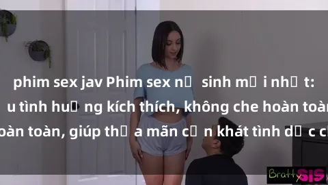 phim sex jav Phim sex nữ sinh mới nhất: Trải nghiệm nhiều tình huống kích thích, không che hoàn toàn, giúp thỏa mãn cơn khát tình dục của các bạn trẻ