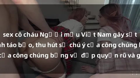 sex cô cháu Người mẫu Việt Nam gây sốt với loạt shoot ảnh táo bạo, thu hút sự chú ý của công chúng bằng vẻ đẹp quyến rũ và gợi cảm.