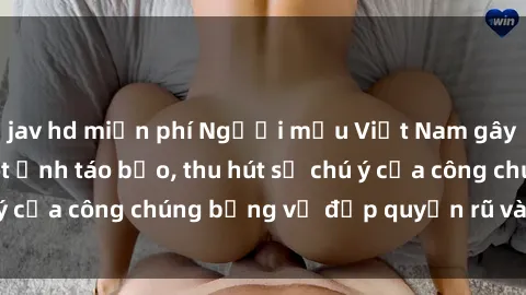 jav hd miễn phí Người mẫu Việt Nam gây sốt với loạt shoot ảnh táo bạo, thu hút sự chú ý của công chúng bằng vẻ đẹp quyến rũ và gợi cảm.