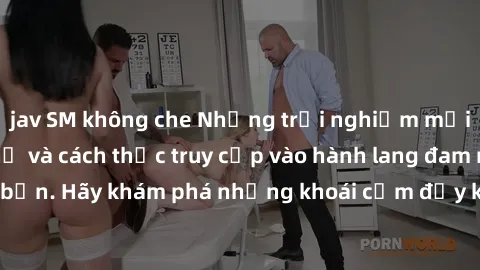 jav SM không che Những trải nghiệm mới lạ với sex tập thể và cách thức truy cập vào hành lang đam mê của bạn. Hãy khám phá những khoái cảm đầy kích thích với tập thể hấp dẫn!