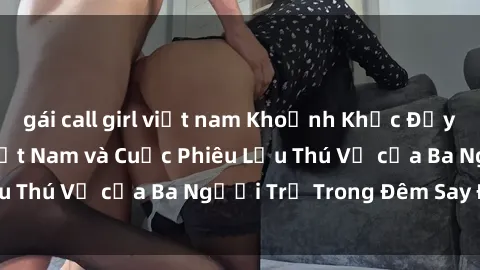 gái call girl việt nam Khoảnh Khắc Đầy Kịch Tính: Sex  Việt Nam và Cuộc Phiêu Lưu Thú Vị của Ba Người Trẻ Trong Đêm Say Đắm