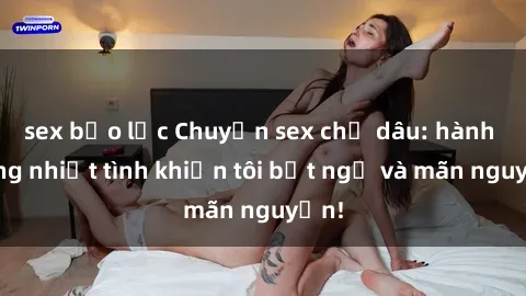 sex bạo lực Chuyện sex chị dâu: hành động nhiệt tình khiến tôi bất ngờ và mãn nguyện!