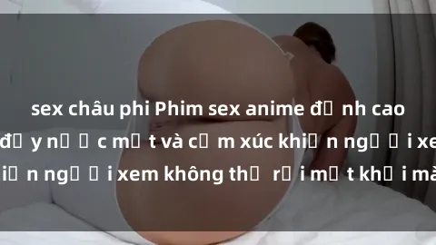 sex châu phi Phim sex anime đỉnh cao: Những tác phẩm đầy nước mắt và cảm xúc khiến người xem không thể rời mắt khỏi màn hình