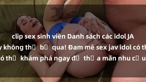 clip sex sinh viên Danh sách các idol JAV hot nhất hiện nay không thể bỏ qua! Đam mê sex jav idol có thể khám phá ngay để thỏa mãn nhu cầu giải trí của mình!